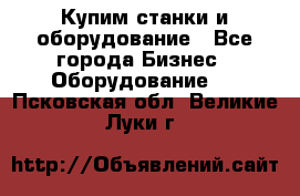 Купим станки и оборудование - Все города Бизнес » Оборудование   . Псковская обл.,Великие Луки г.